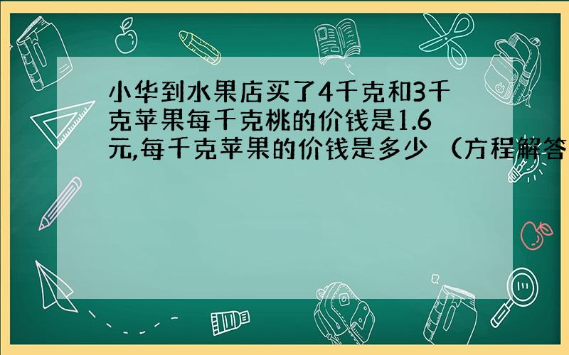 小华到水果店买了4千克和3千克苹果每千克桃的价钱是1.6元,每千克苹果的价钱是多少 （方程解答）