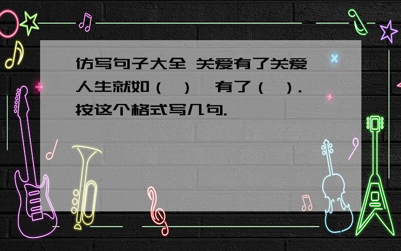 仿写句子大全 关爱有了关爱,人生就如（ ）,有了（ ）.按这个格式写几句.