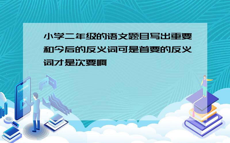 小学二年级的语文题目写出重要和今后的反义词可是首要的反义词才是次要啊