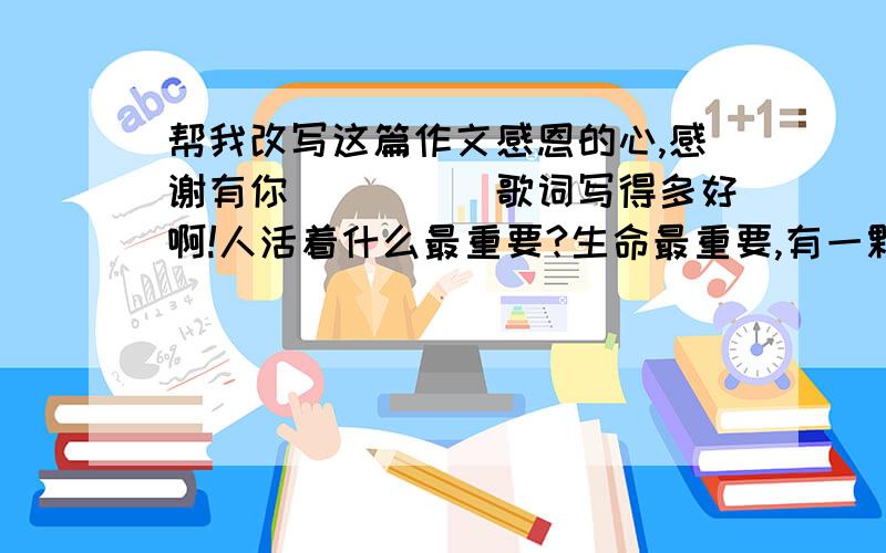 帮我改写这篇作文感恩的心,感谢有你．．．．．歌词写得多好啊!人活着什么最重要?生命最重要,有一颗感的心最重要．感谢我们的