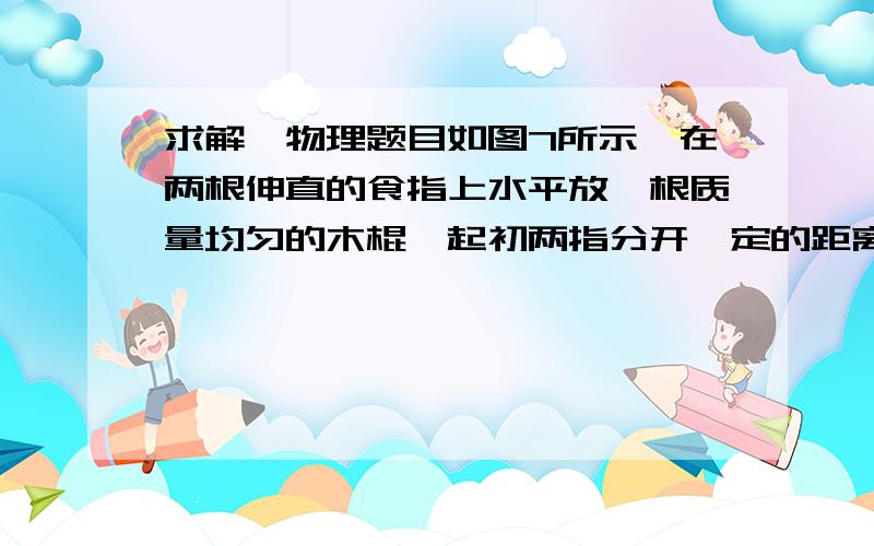 求解,物理题目如图7所示,在两根伸直的食指上水平放一根质量均匀的木棍,起初两指分开一定的距离,木棍的位置左右不对称.在木