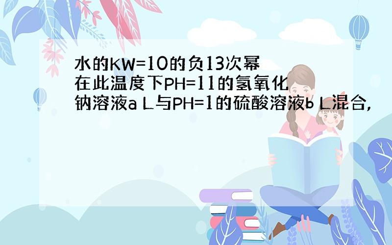 水的KW=10的负13次幂 在此温度下PH=11的氢氧化钠溶液a L与PH=1的硫酸溶液b L混合,