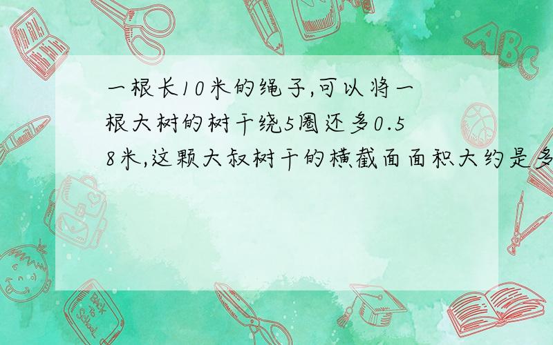 一根长10米的绳子,可以将一根大树的树干绕5圈还多0.58米,这颗大叔树干的横截面面积大约是多少?