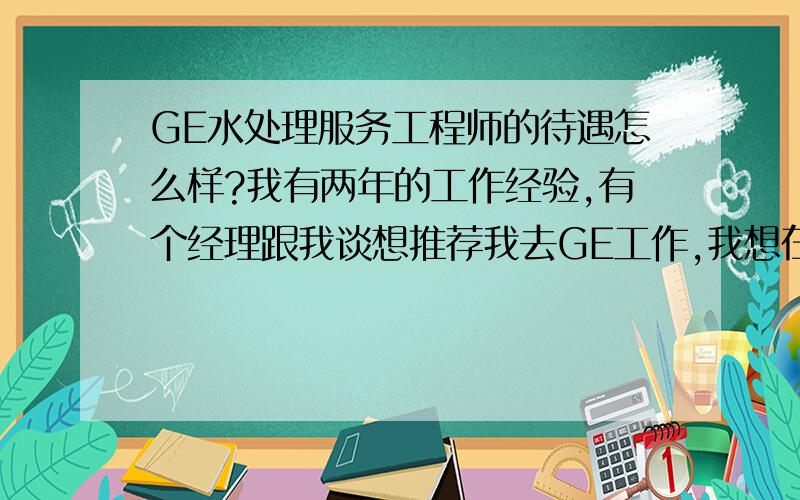 GE水处理服务工程师的待遇怎么样?我有两年的工作经验,有个经理跟我谈想推荐我去GE工作,我想在这里问问大家GE的水处理服