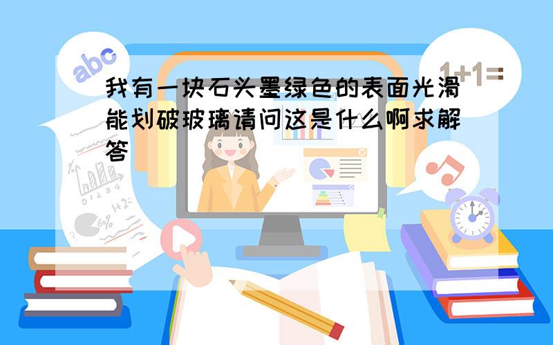 我有一块石头墨绿色的表面光滑能划破玻璃请问这是什么啊求解答