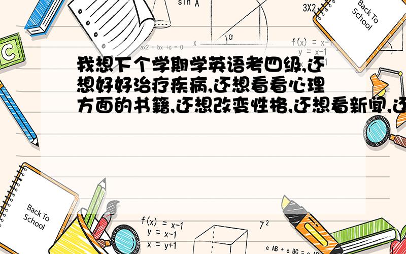 我想下个学期学英语考四级,还想好好治疗疾病,还想看看心理方面的书籍,还想改变性格,还想看新闻,还想