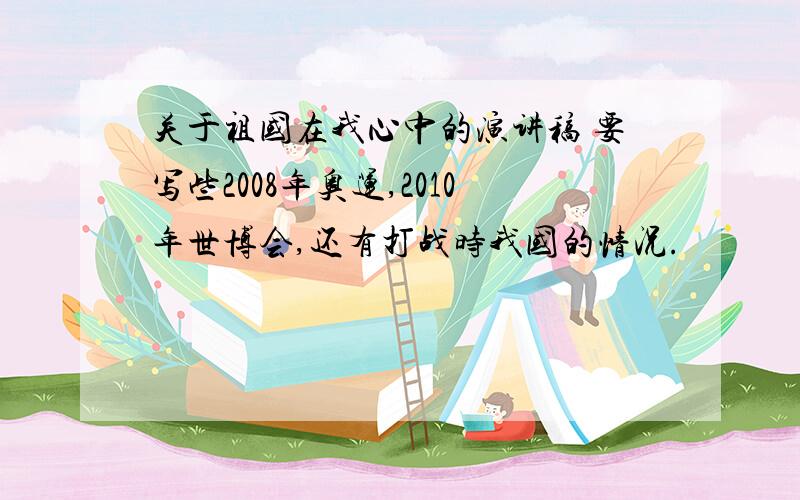 关于祖国在我心中的演讲稿 要写些2008年奥运,2010年世博会,还有打战时我国的情况.