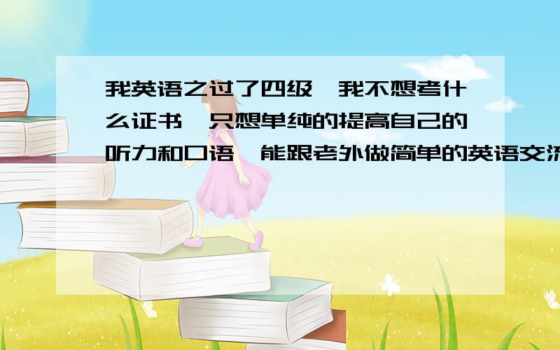 我英语之过了四级,我不想考什么证书,只想单纯的提高自己的听力和口语,能跟老外做简单的英语交流