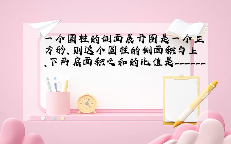 一个圆柱的侧面展开图是一个正方形，则这个圆柱的侧面积与上、下两底面积之和的比值是______