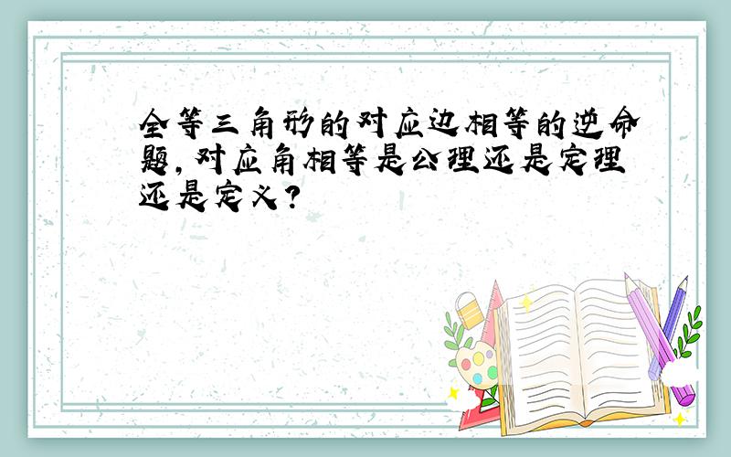 全等三角形的对应边相等的逆命题,对应角相等是公理还是定理还是定义?