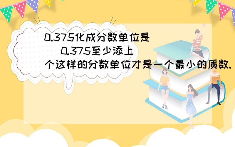 0.375化成分数单位是（ ) 0.375至少添上（ ）个这样的分数单位才是一个最小的质数.