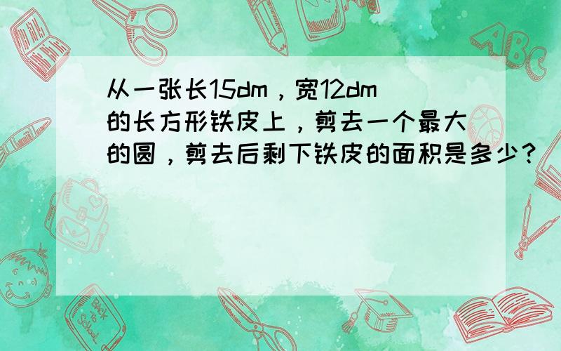 从一张长15dm，宽12dm的长方形铁皮上，剪去一个最大的圆，剪去后剩下铁皮的面积是多少？