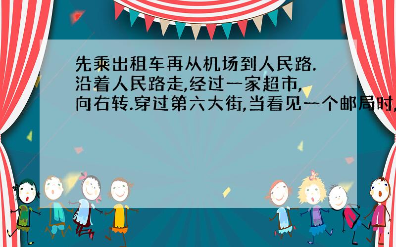 先乘出租车再从机场到人民路.沿着人民路走,经过一家超市,向右转.穿过第六大街,当看见一个邮局时,向左转,能看见一座房子,