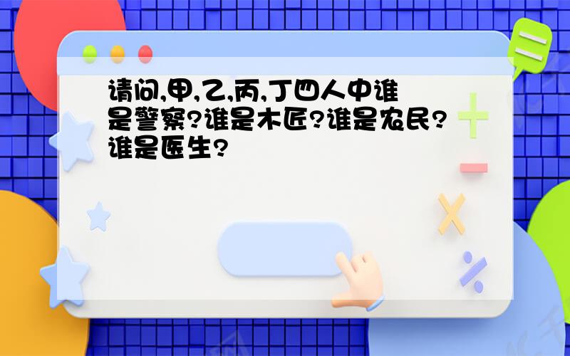 请问,甲,乙,丙,丁四人中谁是警察?谁是木匠?谁是农民?谁是医生?