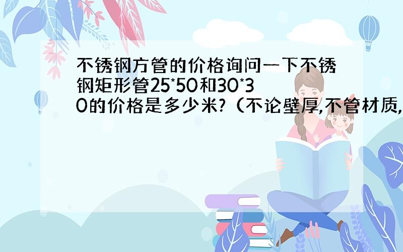 不锈钢方管的价格询问一下不锈钢矩形管25*50和30*30的价格是多少米?（不论壁厚,不管材质,只是想参考一下,以便确定