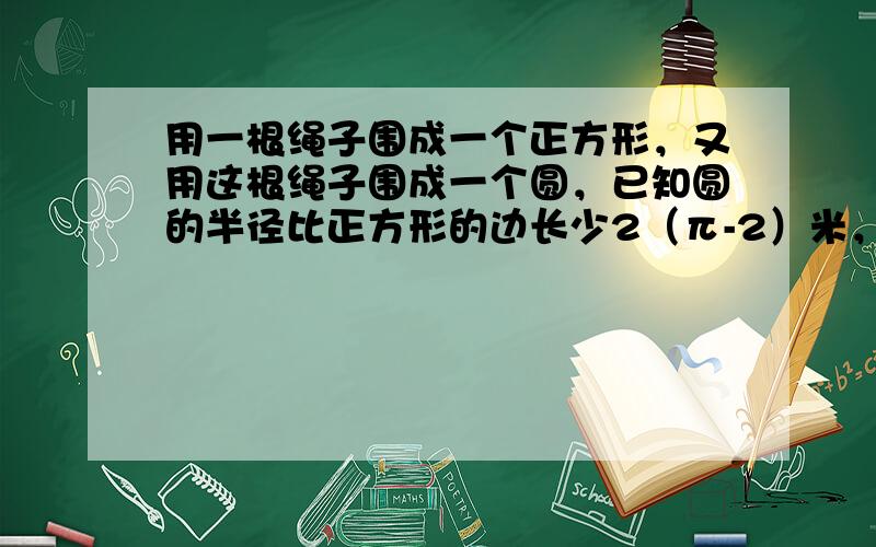 用一根绳子围成一个正方形，又用这根绳子围成一个圆，已知圆的半径比正方形的边长少2（π-2）米，请问这根绳子的长度是___