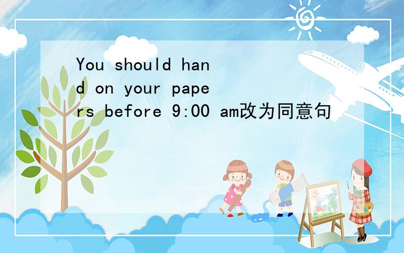 You should hand on your papers before 9:00 am改为同意句