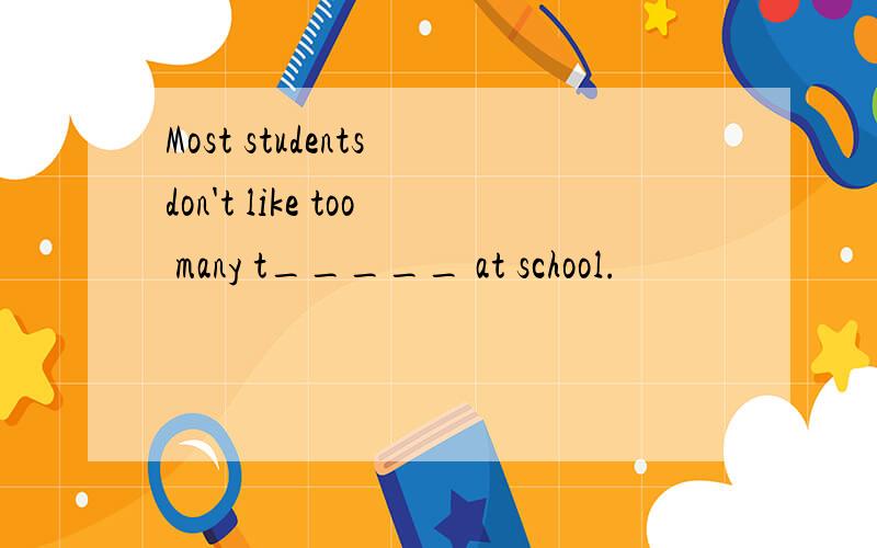 Most students don't like too many t_____ at school.