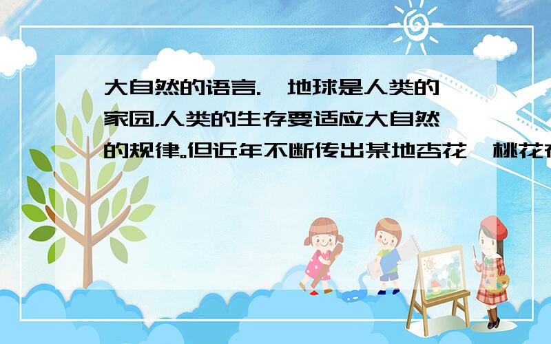 大自然的语言.、地球是人类的家园，人类的生存要适应大自然的规律。但近年不断传出某地杏花、桃花在年前就开放，某种鸟改变了迁