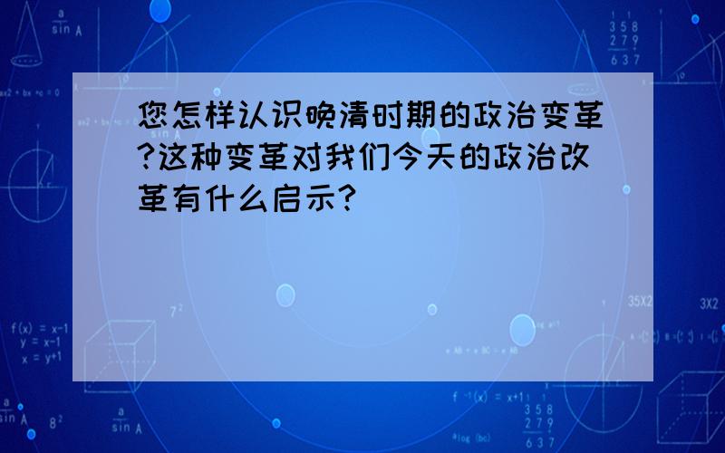 您怎样认识晚清时期的政治变革?这种变革对我们今天的政治改革有什么启示?