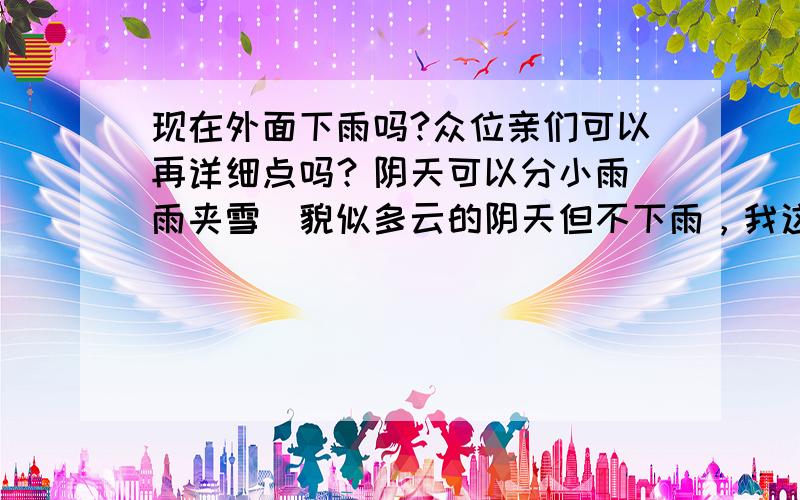 现在外面下雨吗?众位亲们可以再详细点吗？阴天可以分小雨\雨夹雪\貌似多云的阴天但不下雨，我这见不到外面的情况