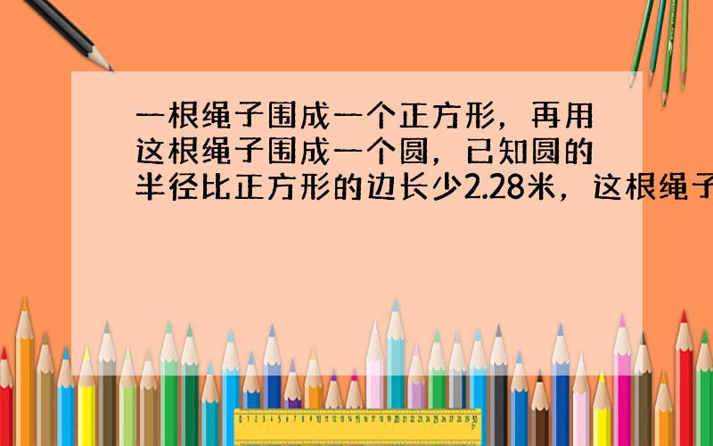 一根绳子围成一个正方形，再用这根绳子围成一个圆，已知圆的半径比正方形的边长少2.28米，这根绳子长几米？