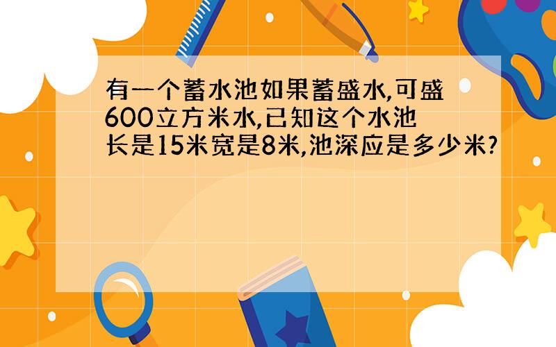 有一个蓄水池如果蓄盛水,可盛600立方米水,已知这个水池长是15米宽是8米,池深应是多少米?