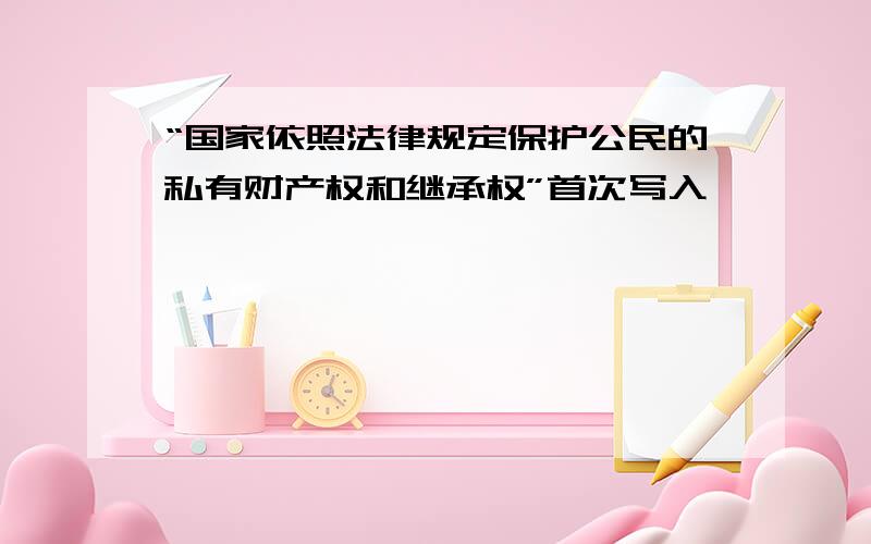 “国家依照法律规定保护公民的私有财产权和继承权”首次写入