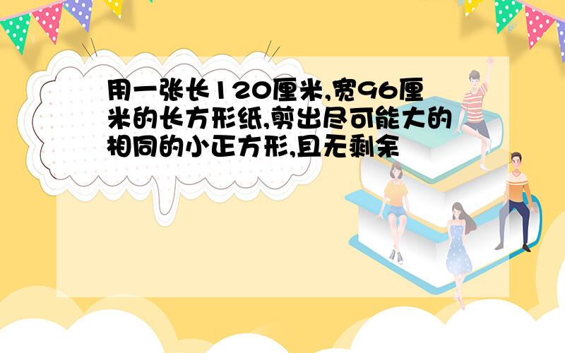 用一张长120厘米,宽96厘米的长方形纸,剪出尽可能大的相同的小正方形,且无剩余