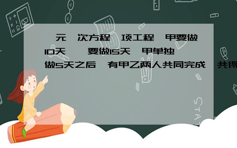 一元一次方程一项工程,甲要做10天,一要做15天,甲单独做5天之后,有甲乙两人共同完成,共得10000元,问他们的报酬如