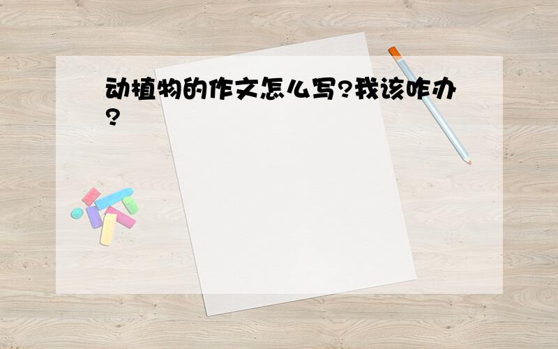 动植物的作文怎么写?我该咋办?