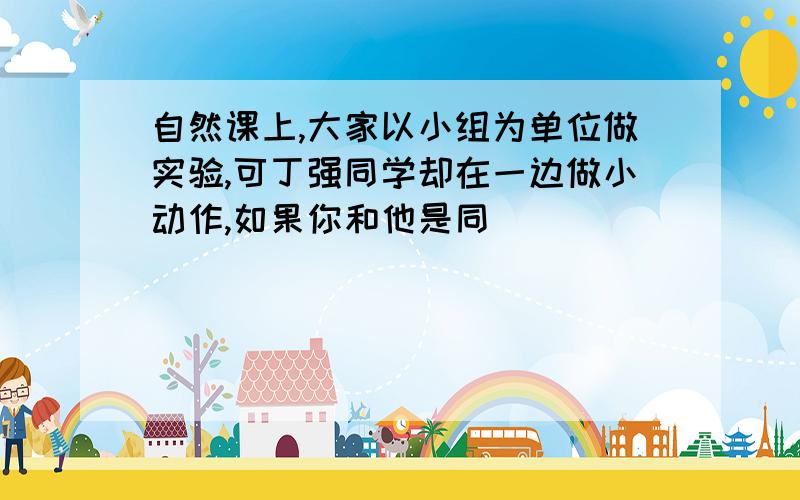 自然课上,大家以小组为单位做实验,可丁强同学却在一边做小动作,如果你和他是同