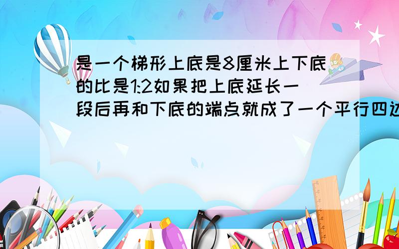 是一个梯形上底是8厘米上下底的比是1:2如果把上底延长一段后再和下底的端点就成了一个平行四边形,这时图形的面积比原来增加