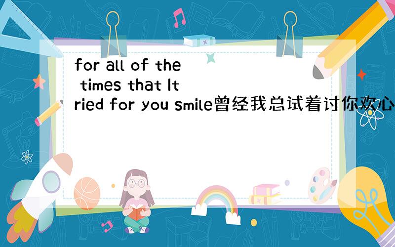 for all of the times that Itried for you smile曾经我总试着讨你欢心 这是首