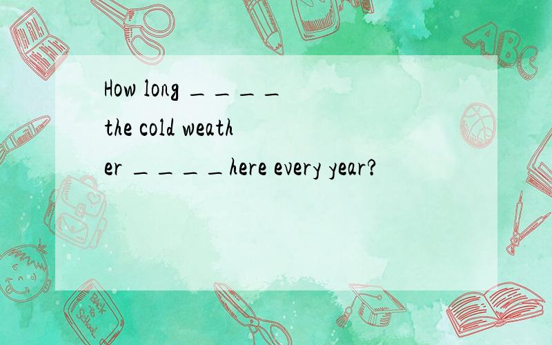 How long ____ the cold weather ____here every year?