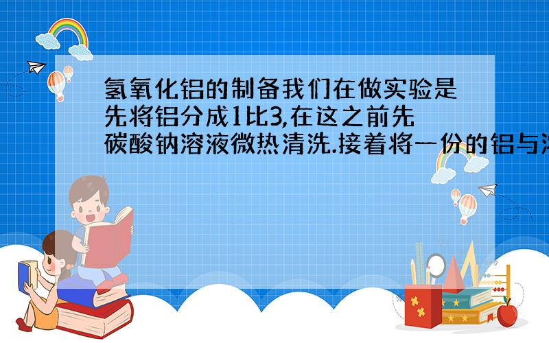 氢氧化铝的制备我们在做实验是先将铝分成1比3,在这之前先碳酸钠溶液微热清洗.接着将一份的铝与浓盐酸反应,另外3份的铝与氢