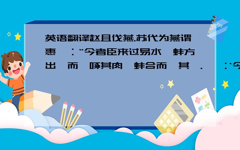 英语翻译赵且伐燕.苏代为燕谓惠曰：“今者臣来过易水,蚌方出曝而鹬啄其肉,蚌合而拑其喙.鹬曰:‘今日不雨,明日不雨,即有死