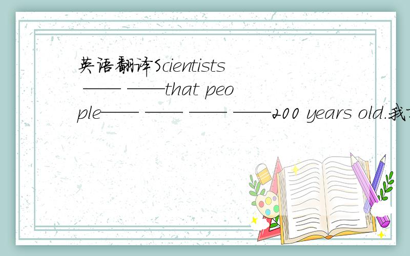 英语翻译Scientists —— ——that people—— —— —— ——200 years old.我就是不