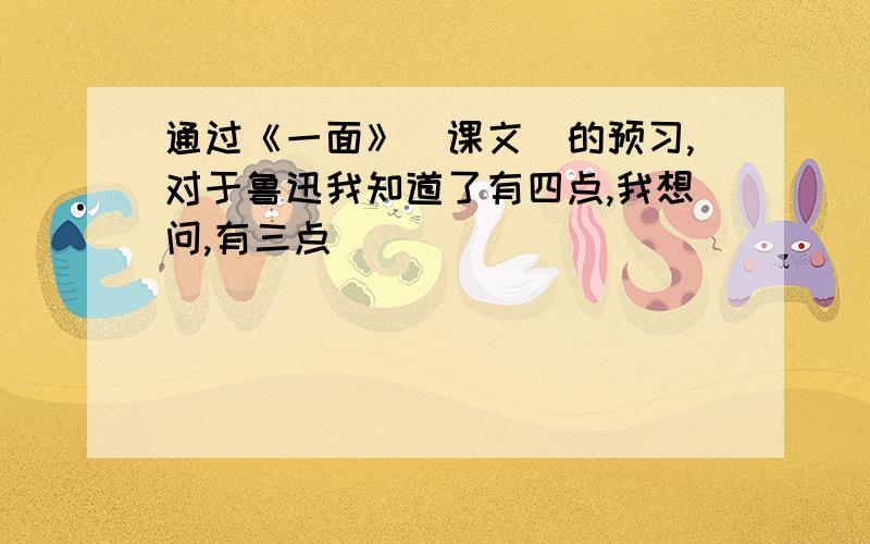 通过《一面》（课文）的预习,对于鲁迅我知道了有四点,我想问,有三点