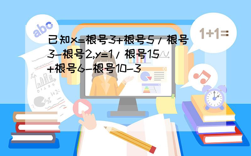 已知x=根号3+根号5/根号3-根号2,y=1/根号15+根号6-根号10-3