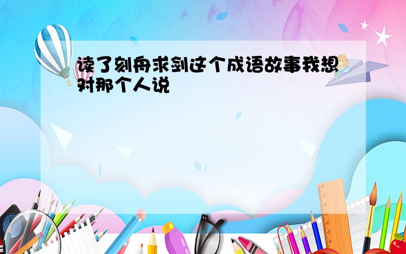 读了刻舟求剑这个成语故事我想对那个人说