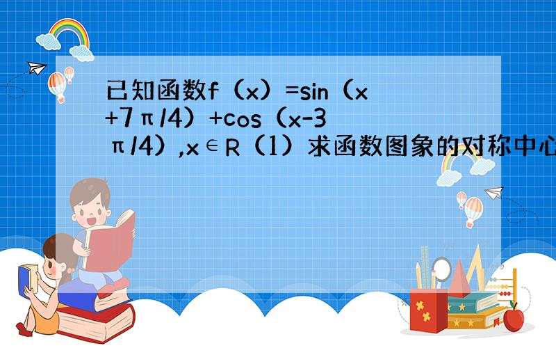 已知函数f（x）=sin（x+7π/4）+cos（x-3π/4）,x∈R（1）求函数图象的对称中心