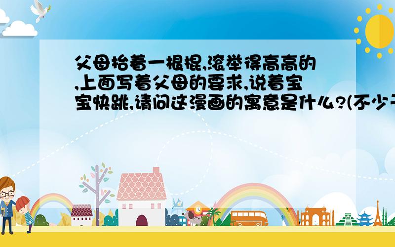 父母抬着一根棍,滚举得高高的,上面写着父母的要求,说着宝宝快跳,请问这漫画的寓意是什么?(不少于30字