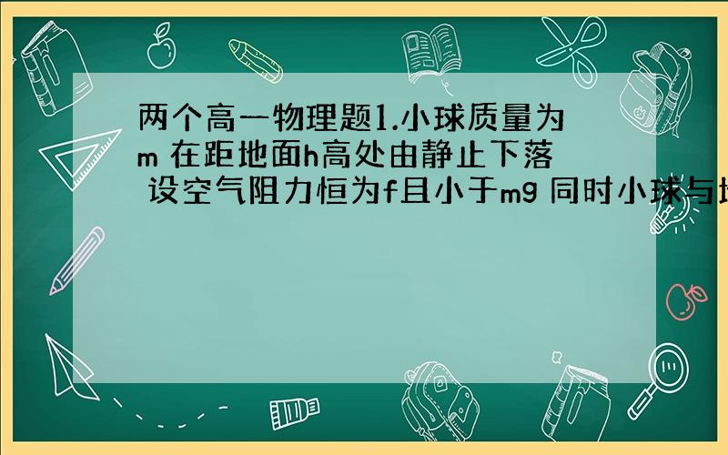 两个高一物理题1.小球质量为m 在距地面h高处由静止下落 设空气阻力恒为f且小于mg 同时小球与地面碰撞不损失能量 则小