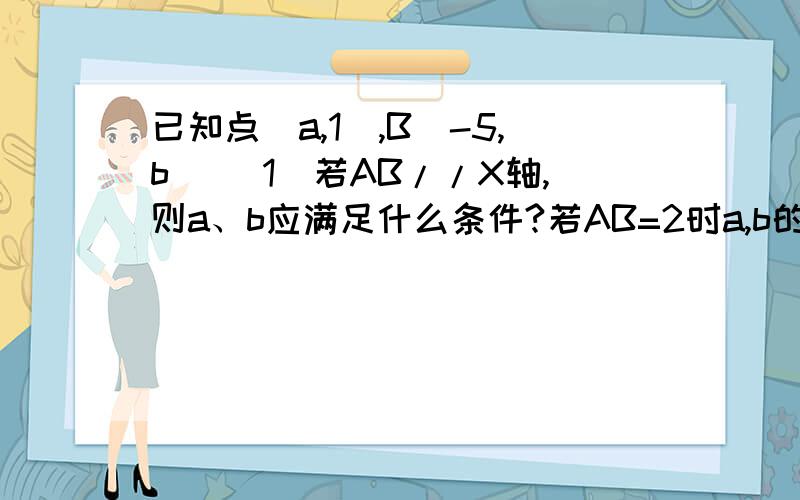 已知点（a,1）,B（-5,b） (1)若AB//X轴,则a、b应满足什么条件?若AB=2时a,b的值又是多少?（2）若