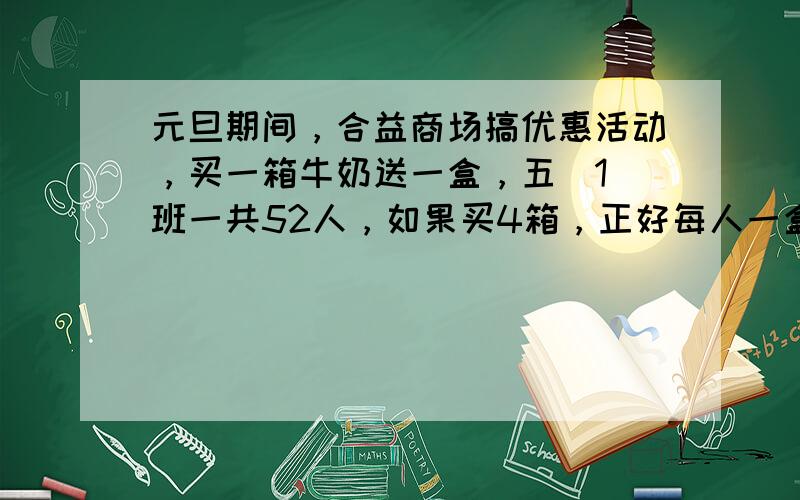 元旦期间，合益商场搞优惠活动，买一箱牛奶送一盒，五（1）班一共52人，如果买4箱，正好每人一盒，每箱牛奶有 ___ 盒．