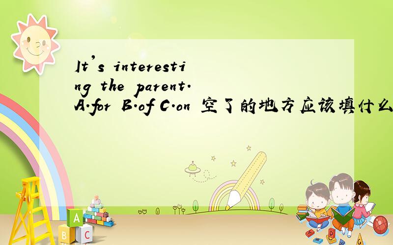 It's interesting the parent.A.for B.of C.on 空了的地方应该填什么.