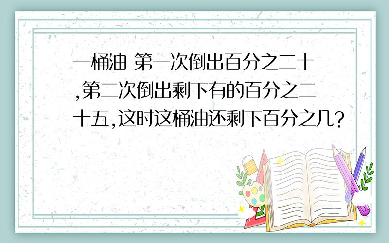 一桶油 第一次倒出百分之二十,第二次倒出剩下有的百分之二十五,这时这桶油还剩下百分之几?