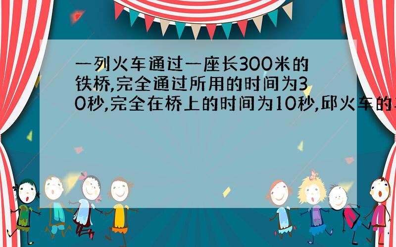 一列火车通过一座长300米的铁桥,完全通过所用的时间为30秒,完全在桥上的时间为10秒,邱火车的车长以及它