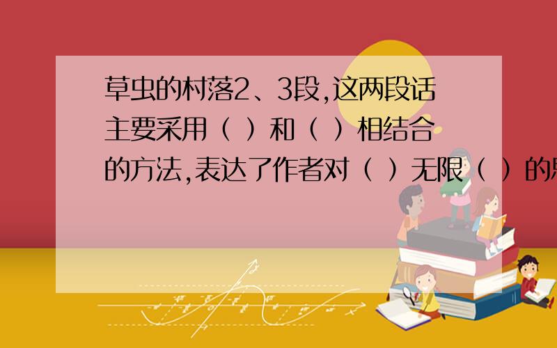 草虫的村落2、3段,这两段话主要采用（ ）和（ ）相结合的方法,表达了作者对（ ）无限（ ）的思想感情?